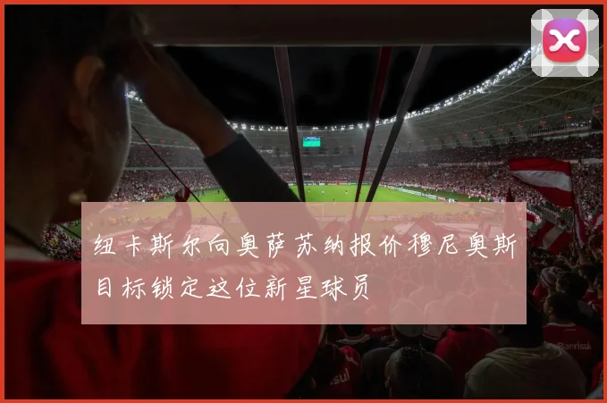 纽卡斯尔向奥萨苏纳报价穆尼奥斯目标锁定这位新星球员