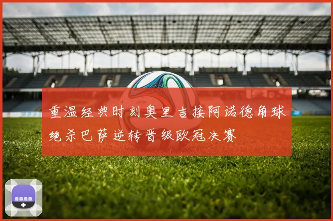 重温经典时刻奥里吉接阿诺德角球绝杀巴萨逆转晋级欧冠决赛