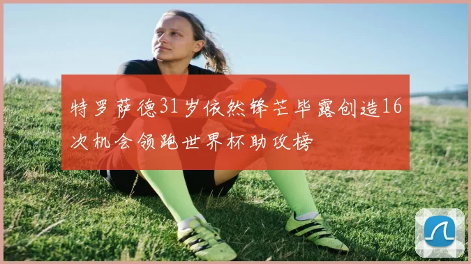 特罗萨德31岁依然锋芒毕露创造16次机会领跑世界杯助攻榜