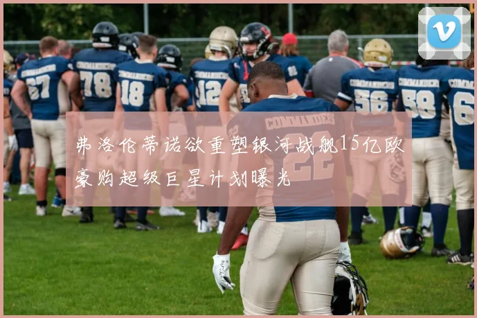 弗洛伦蒂诺欲重塑银河战舰15亿欧豪购超级巨星计划曝光