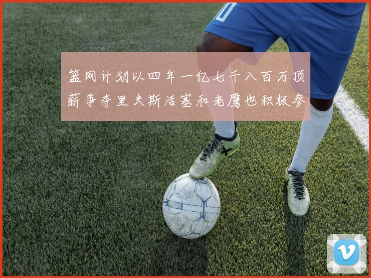 篮网计划以四年一亿七千八百万顶薪争夺里夫斯活塞和老鹰也积极参与竞标