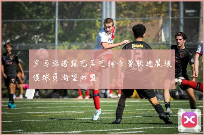 罗马诺透露巴莱巴转会曼联进展缓慢球员渴望加盟