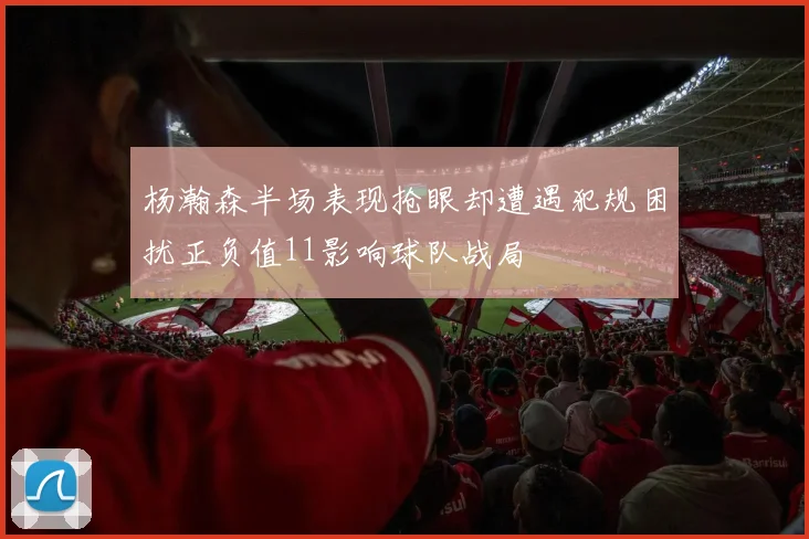 杨瀚森半场表现抢眼却遭遇犯规困扰正负值11影响球队战局