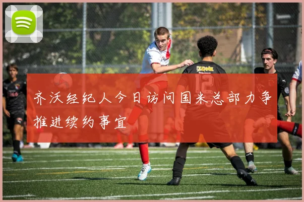齐沃经纪人今日访问国米总部力争推进续约事宜